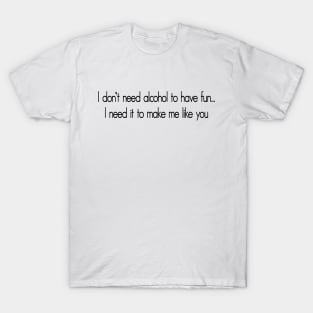 I don't need alcohol to have fun...I need it to make me like you T-Shirt